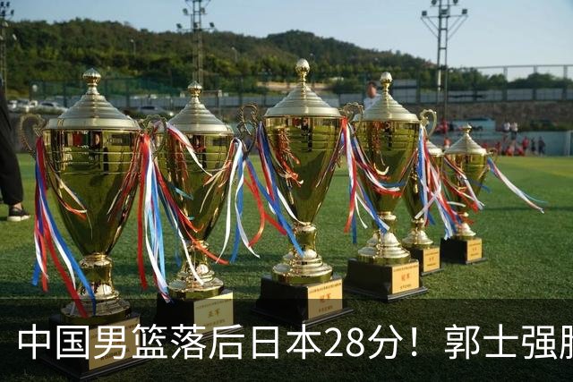 中国男篮落后日本28分！郭士强脸色铁青+低头无奈，陷入绝境